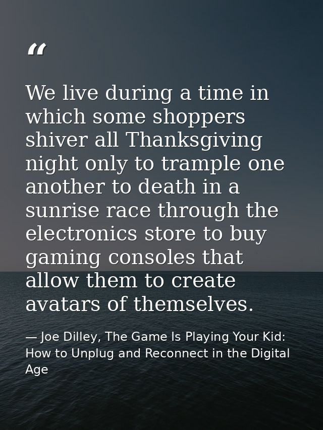 We live during a time in which some shoppers shiver all Thanksgiving night only to trample one another to death in a sun — Joe Dilley, The Game Is Playing Your Kid: How to Unplug and Reconnect in the Digital Age