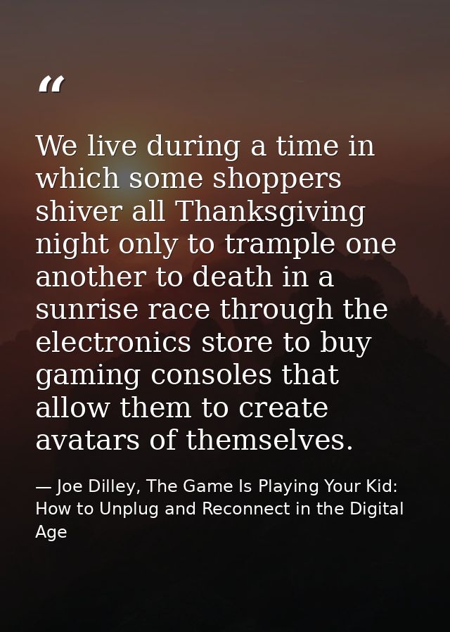 We live during a time in which some shoppers shiver all Thanksgiving night only to trample one another to death in a sun — Joe Dilley, The Game Is Playing Your Kid: How to Unplug and Reconnect in the Digital Age