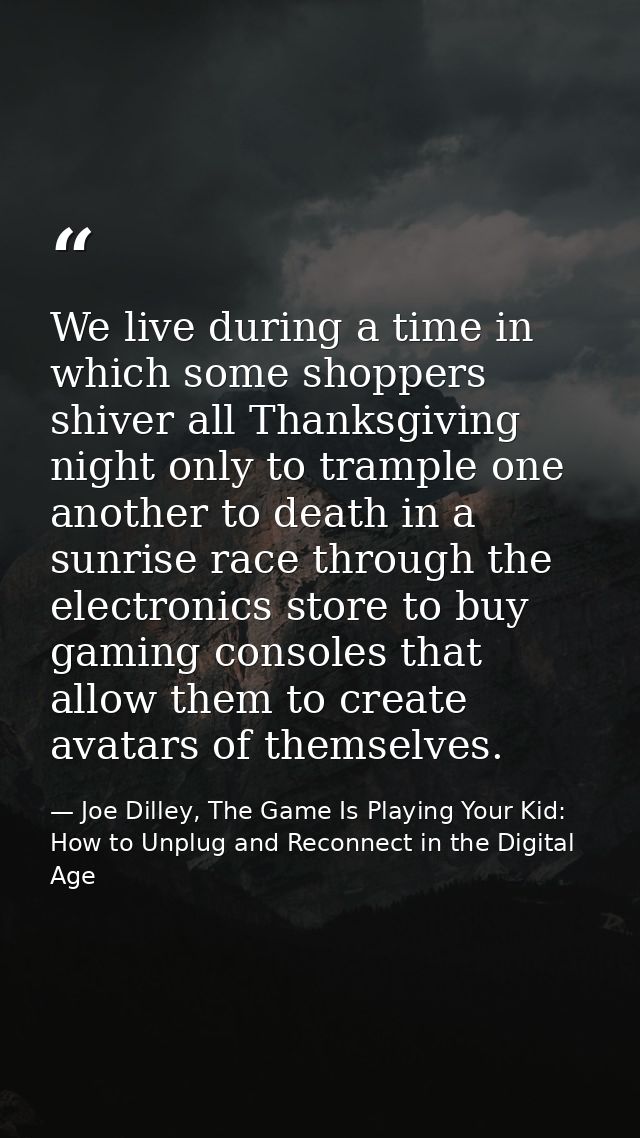 We live during a time in which some shoppers shiver all Thanksgiving night only to trample one another to death in a sun — Joe Dilley, The Game Is Playing Your Kid: How to Unplug and Reconnect in the Digital Age
