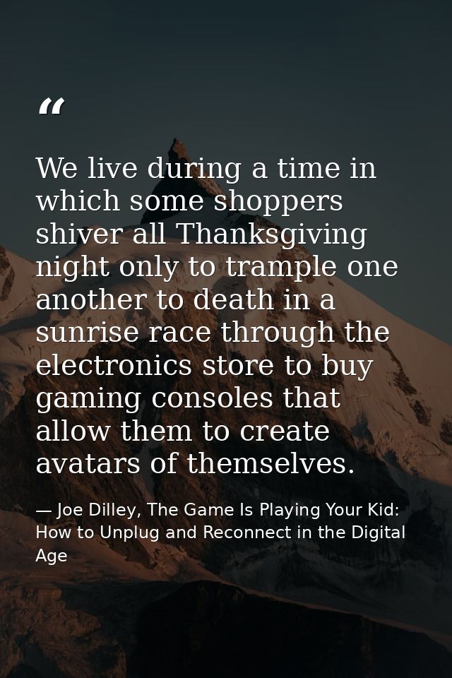 We live during a time in which some shoppers shiver all Thanksgiving night only to trample one another to death in a sun — Joe Dilley, The Game Is Playing Your Kid: How to Unplug and Reconnect in the Digital Age