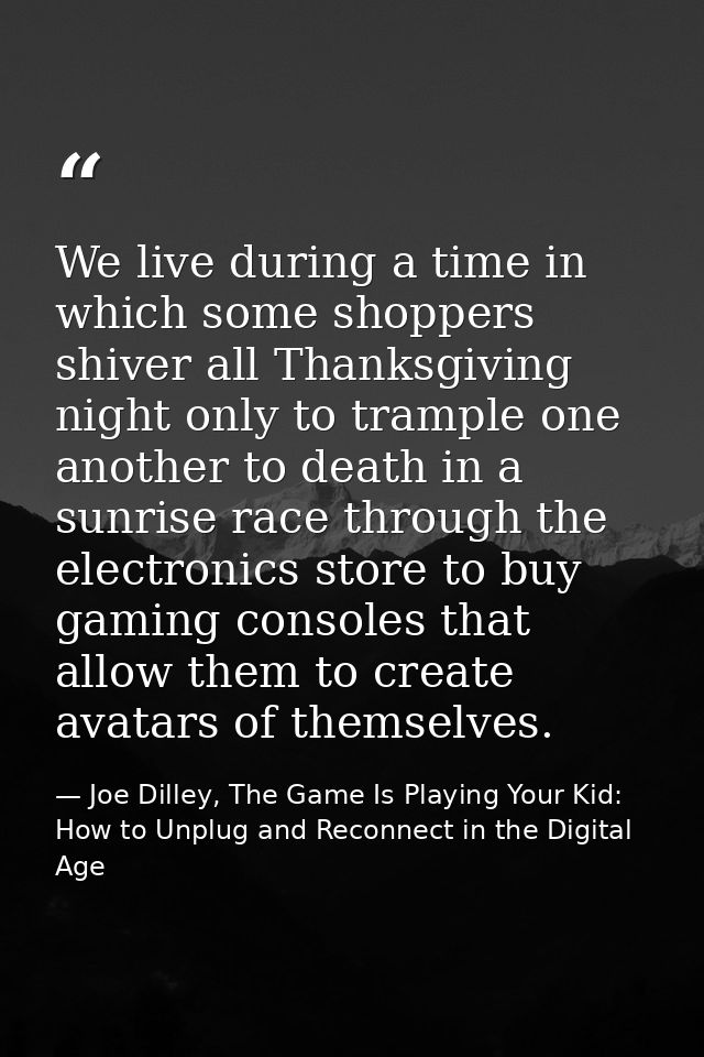 We live during a time in which some shoppers shiver all Thanksgiving night only to trample one another to death in a sun — Joe Dilley, The Game Is Playing Your Kid: How to Unplug and Reconnect in the Digital Age