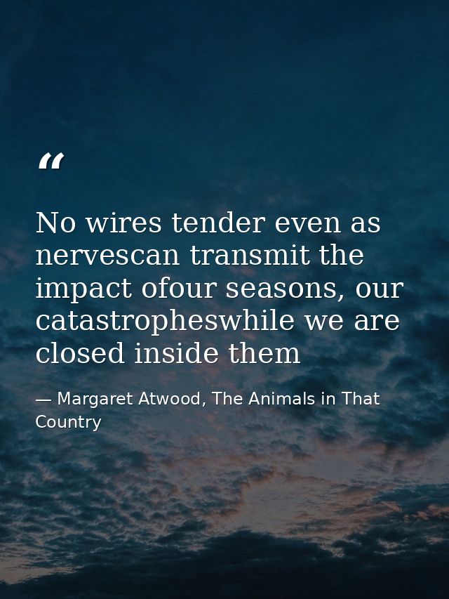 No wires tender even as nervescan transmit the impact ofour seasons, our catastropheswhile we are closed inside them — Margaret Atwood, The Animals in That Country