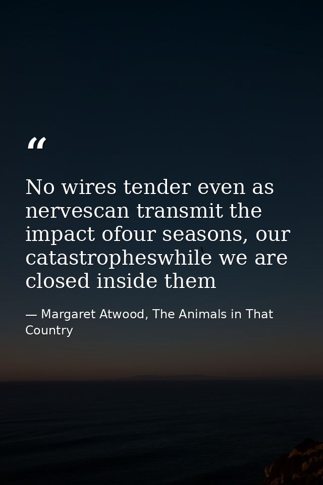 No wires tender even as nervescan transmit the impact ofour seasons, our catastropheswhile we are closed inside them — Margaret Atwood, The Animals in That Country