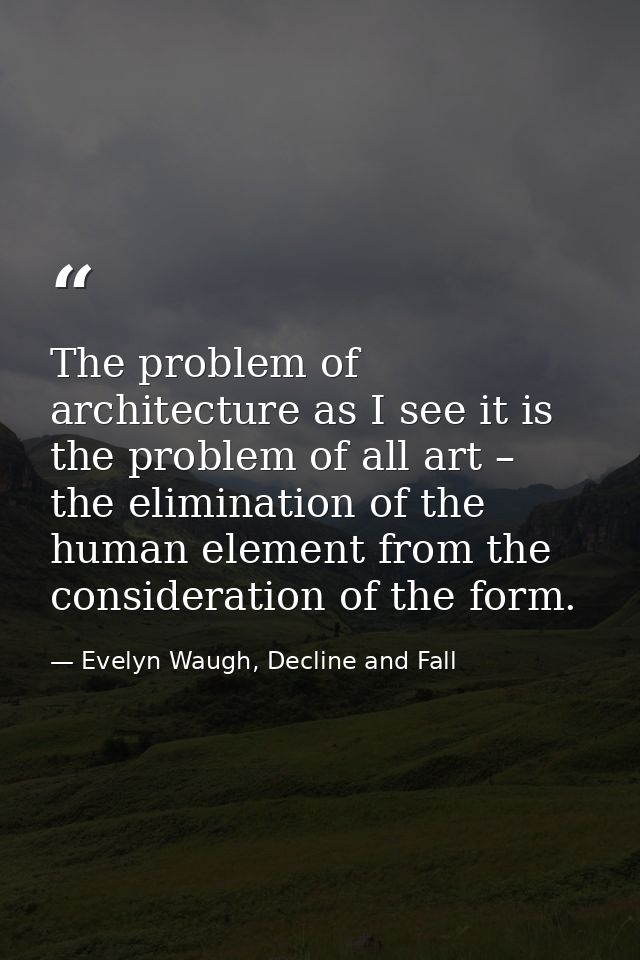 The problem of architecture as I see it is the problem of all art – the elimination of the human element from the consid — Evelyn Waugh, Decline and Fall
