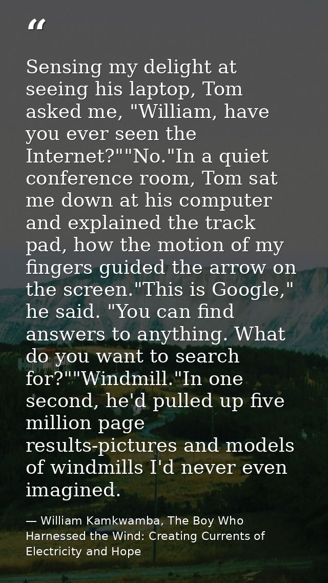 Sensing my delight at seeing his laptop, Tom asked me, "William, have you ever seen the Internet?""No."In a quiet confer — William Kamkwamba, The Boy Who Harnessed the Wind: Creating Currents of Electricity and Hope