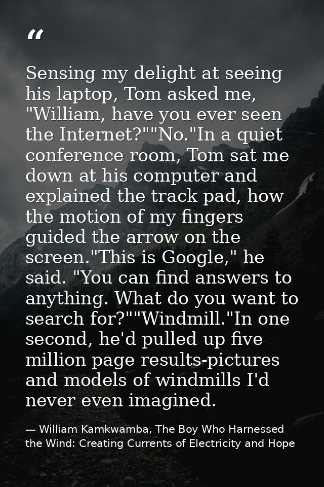 Sensing my delight at seeing his laptop, Tom asked me, "William, have you ever seen the Internet?""No."In a quiet confer — William Kamkwamba, The Boy Who Harnessed the Wind: Creating Currents of Electricity and Hope