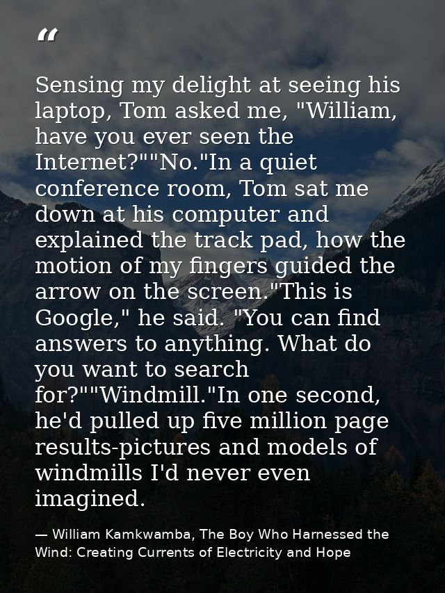 Sensing my delight at seeing his laptop, Tom asked me, "William, have you ever seen the Internet?""No."In a quiet confer — William Kamkwamba, The Boy Who Harnessed the Wind: Creating Currents of Electricity and Hope