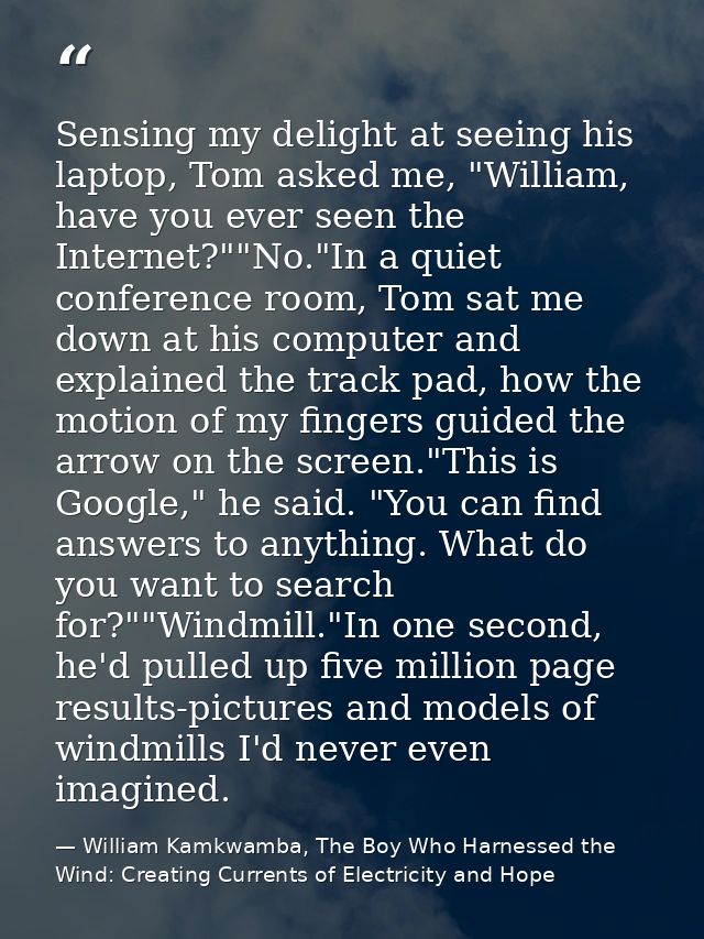 Sensing my delight at seeing his laptop, Tom asked me, "William, have you ever seen the Internet?""No."In a quiet confer — William Kamkwamba, The Boy Who Harnessed the Wind: Creating Currents of Electricity and Hope