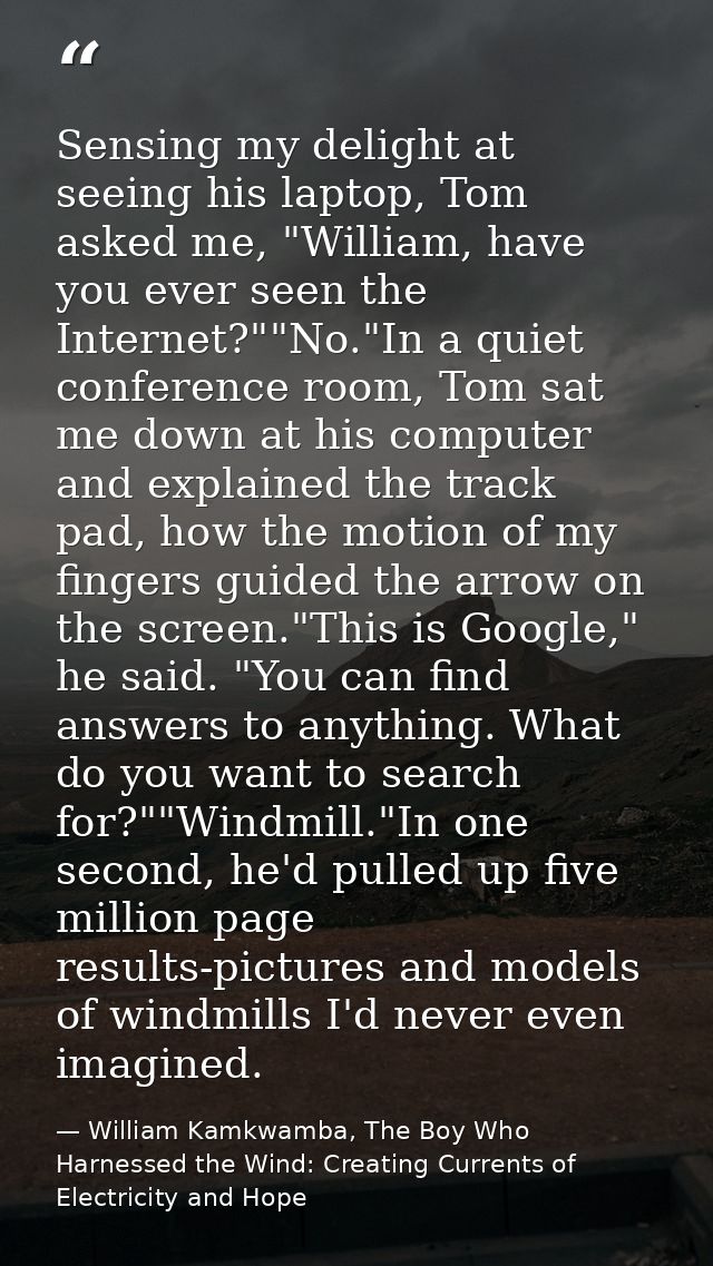 Sensing my delight at seeing his laptop, Tom asked me, "William, have you ever seen the Internet?""No."In a quiet confer — William Kamkwamba, The Boy Who Harnessed the Wind: Creating Currents of Electricity and Hope