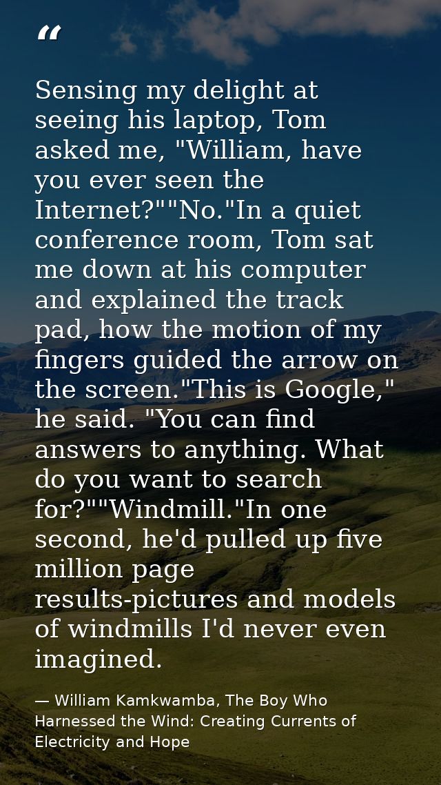 Sensing my delight at seeing his laptop, Tom asked me, "William, have you ever seen the Internet?""No."In a quiet confer — William Kamkwamba, The Boy Who Harnessed the Wind: Creating Currents of Electricity and Hope