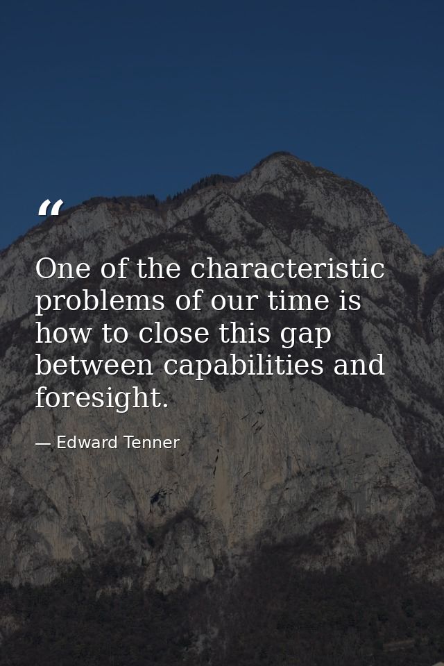 One of the characteristic problems of our time is how to close this gap between capabilities and foresight. — Edward Tenner