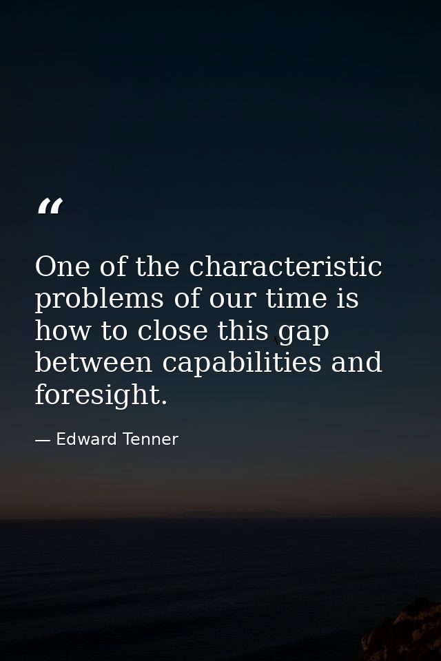 One of the characteristic problems of our time is how to close this gap between capabilities and foresight. — Edward Tenner