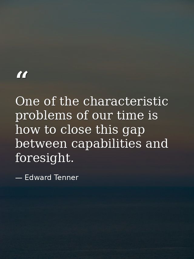 One of the characteristic problems of our time is how to close this gap between capabilities and foresight. — Edward Tenner