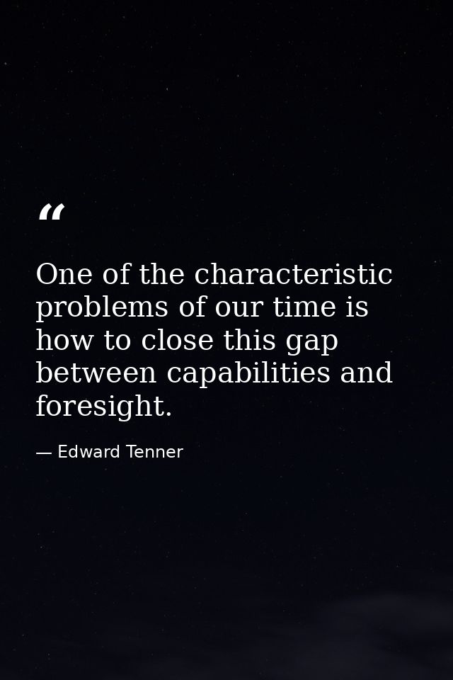 One of the characteristic problems of our time is how to close this gap between capabilities and foresight. — Edward Tenner