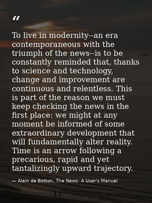 To live in modernity--an era contemporaneous with the triumph of the news--is to be constantly reminded that, thanks to  — Alain de Botton, The News: A User's Manual