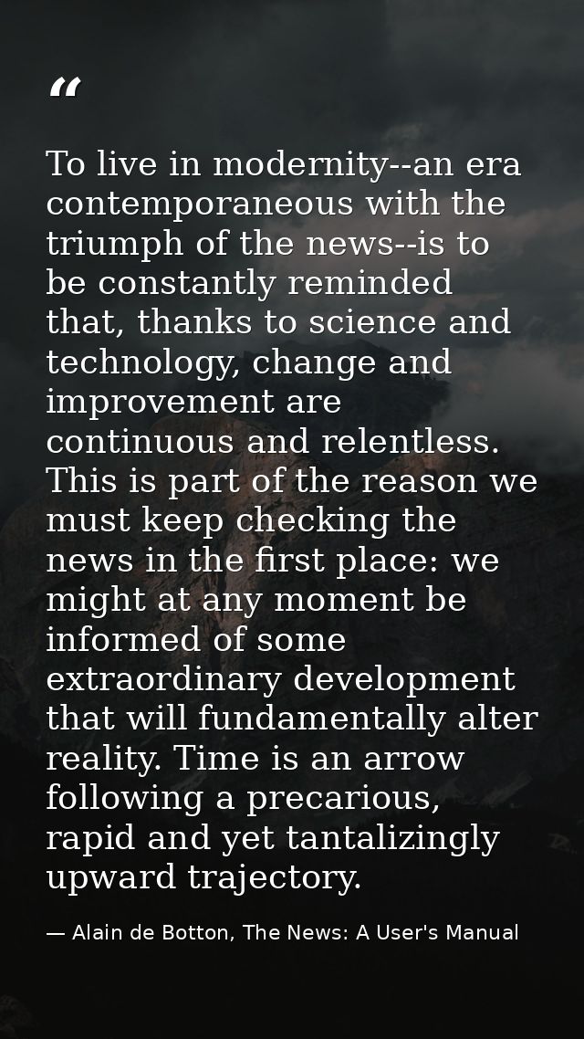 To live in modernity--an era contemporaneous with the triumph of the news--is to be constantly reminded that, thanks to  — Alain de Botton, The News: A User's Manual