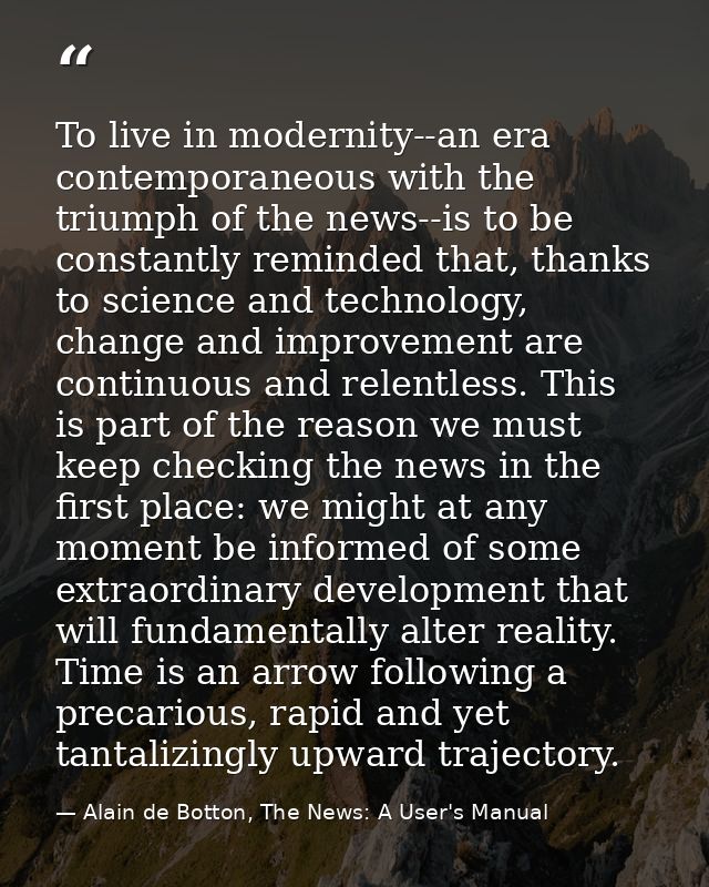To live in modernity--an era contemporaneous with the triumph of the news--is to be constantly reminded that, thanks to  — Alain de Botton, The News: A User's Manual