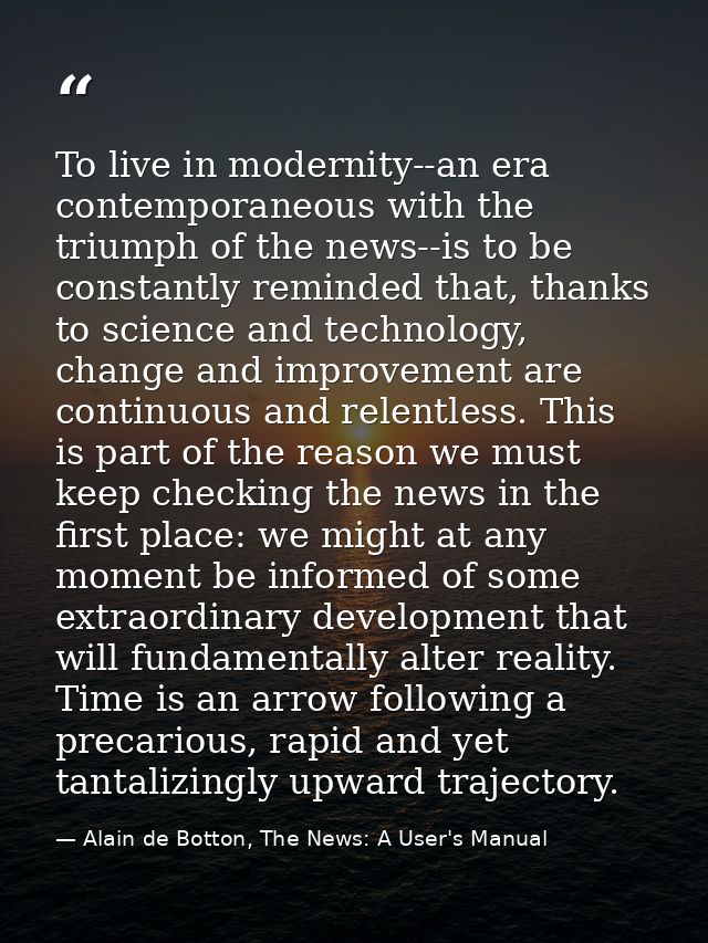 To live in modernity--an era contemporaneous with the triumph of the news--is to be constantly reminded that, thanks to  — Alain de Botton, The News: A User's Manual