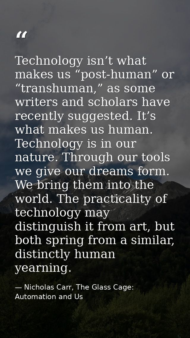 Technology isn’t what makes us “post-human” or “transhuman,” as some writers and scholars have recently suggested. It’s  — Nicholas Carr, The Glass Cage: Automation and Us