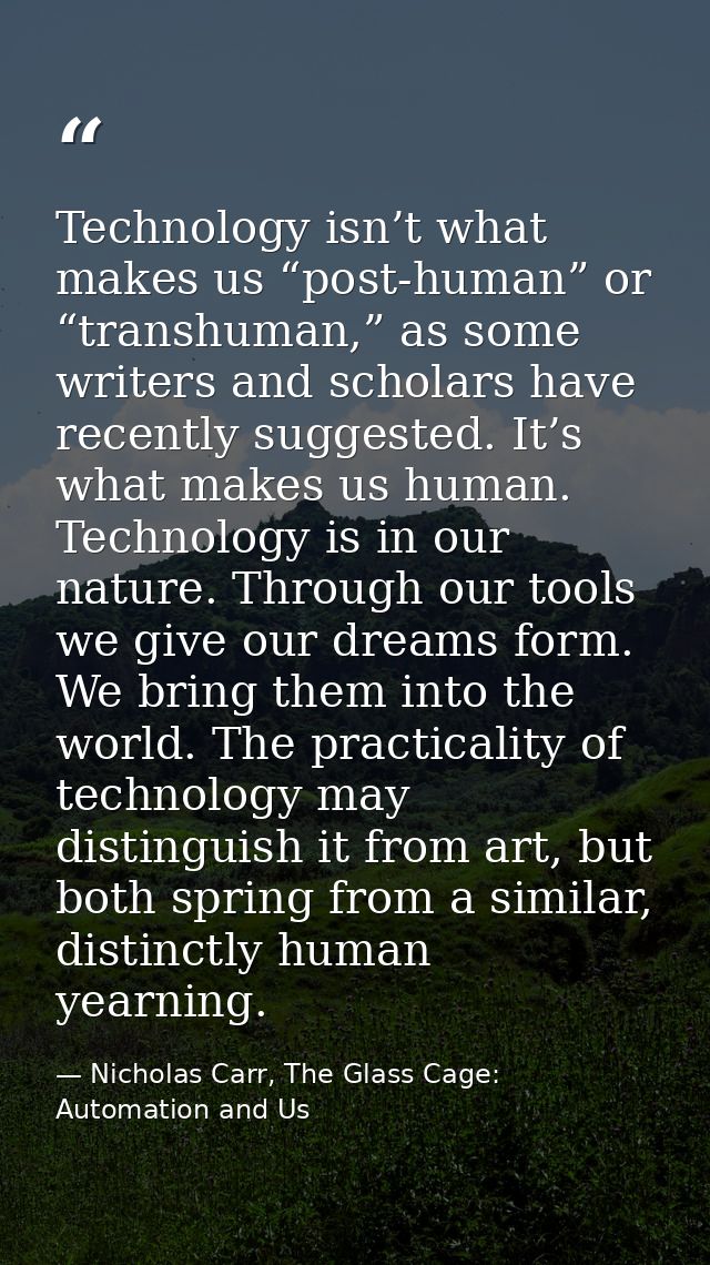 Technology isn’t what makes us “post-human” or “transhuman,” as some writers and scholars have recently suggested. It’s  — Nicholas Carr, The Glass Cage: Automation and Us