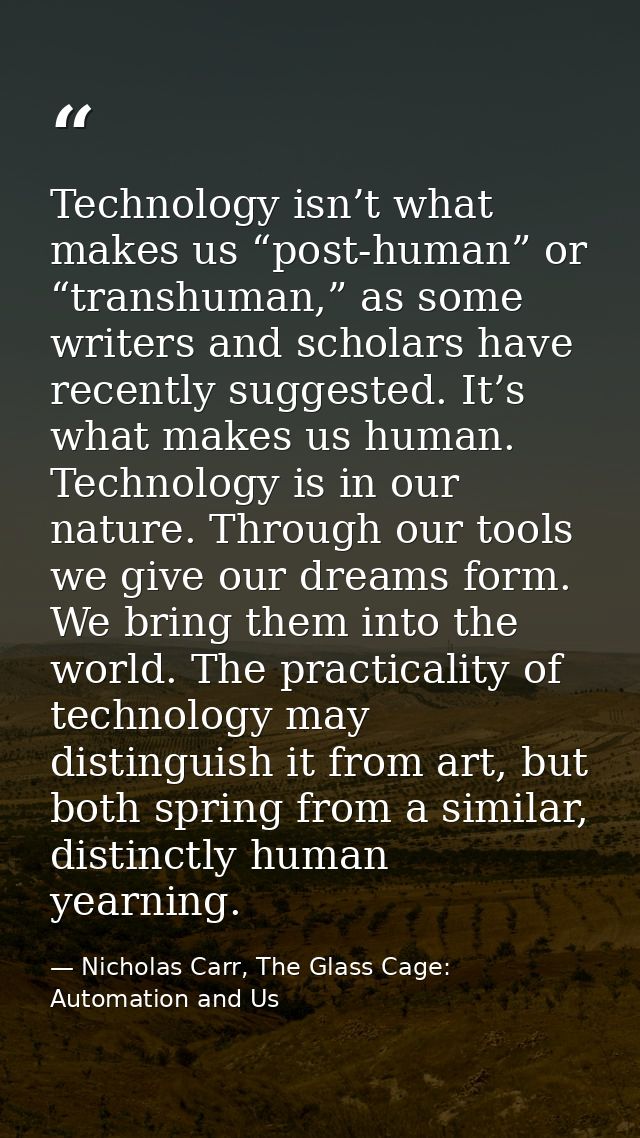 Technology isn’t what makes us “post-human” or “transhuman,” as some writers and scholars have recently suggested. It’s  — Nicholas Carr, The Glass Cage: Automation and Us