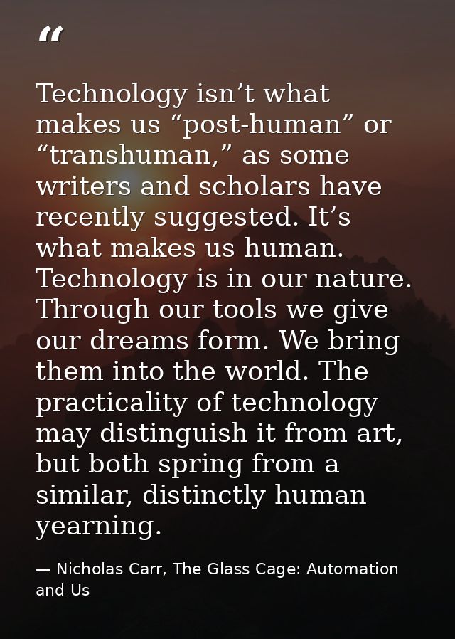 Technology isn’t what makes us “post-human” or “transhuman,” as some writers and scholars have recently suggested. It’s  — Nicholas Carr, The Glass Cage: Automation and Us