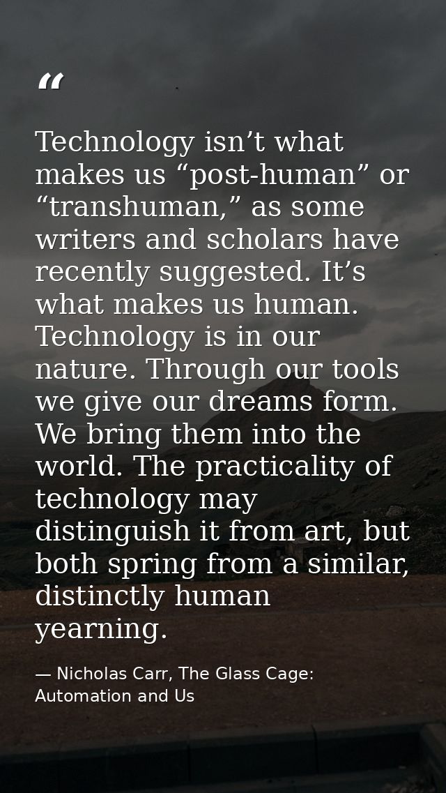 Technology isn’t what makes us “post-human” or “transhuman,” as some writers and scholars have recently suggested. It’s  — Nicholas Carr, The Glass Cage: Automation and Us