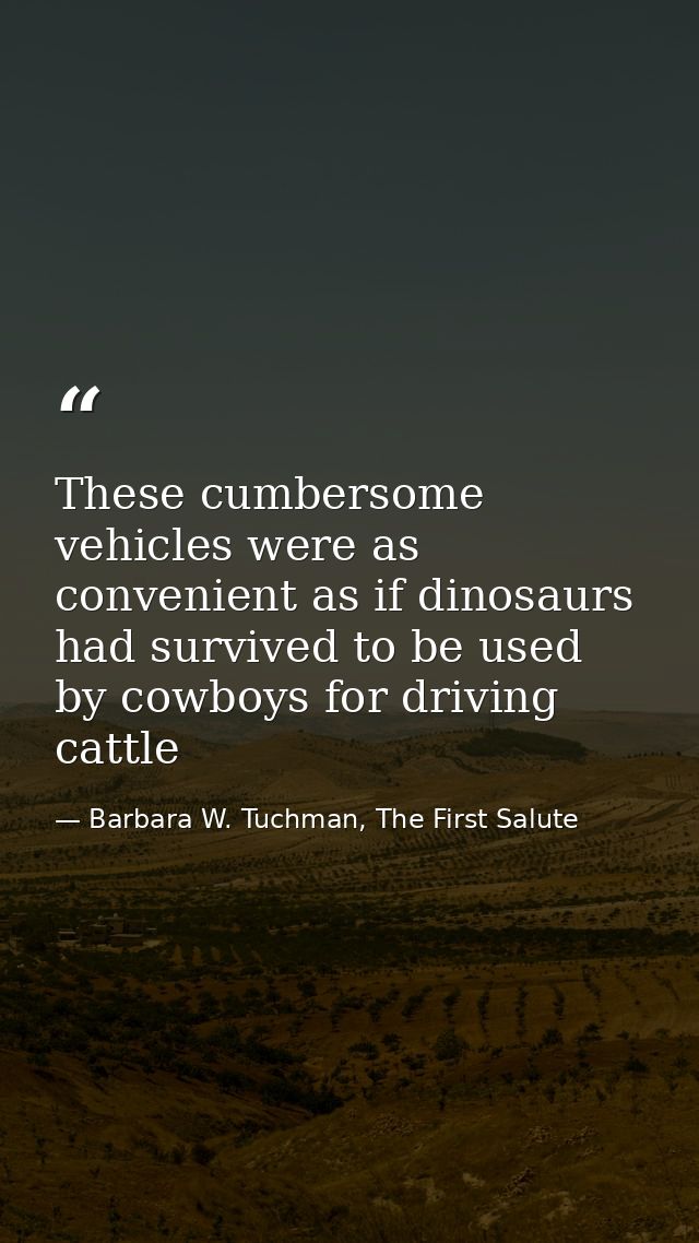 These cumbersome vehicles were as convenient as if dinosaurs had survived to be used by cowboys for driving cattle — Barbara W. Tuchman, The First Salute