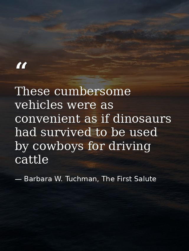 These cumbersome vehicles were as convenient as if dinosaurs had survived to be used by cowboys for driving cattle — Barbara W. Tuchman, The First Salute