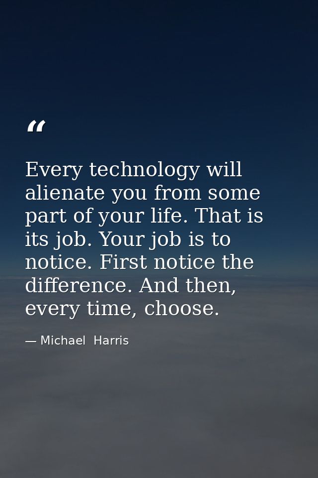 Every technology will alienate you from some part of your life. That is its job. Your job is to notice. First notice the — Michael  Harris