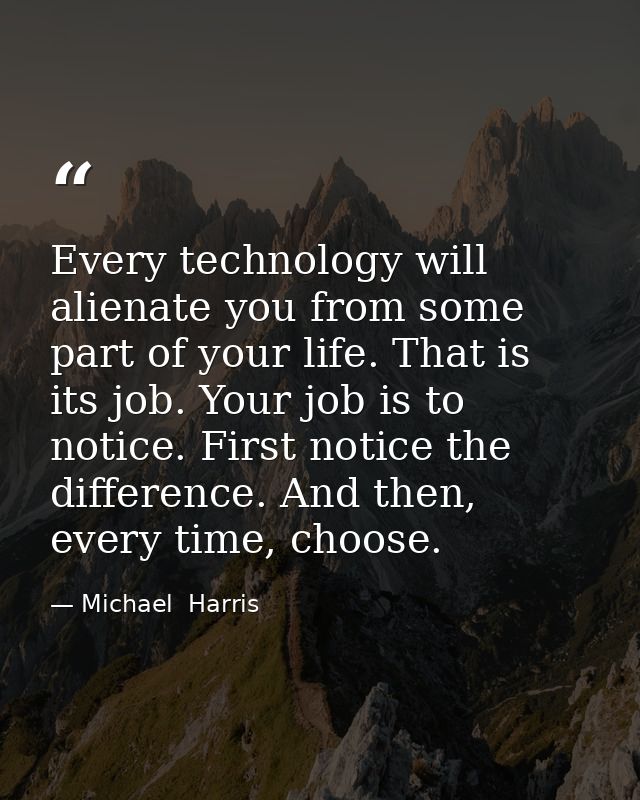 Every technology will alienate you from some part of your life. That is its job. Your job is to notice. First notice the — Michael  Harris