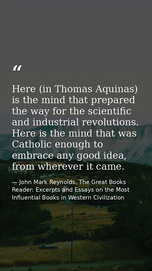 Here (in Thomas Aquinas) is the mind that prepared the way for the scientific and industrial revolutions. Here is the mi — John Mark Reynolds, The Great Books Reader: Excerpts and Essays on the Most Influential Books in Western Civilization