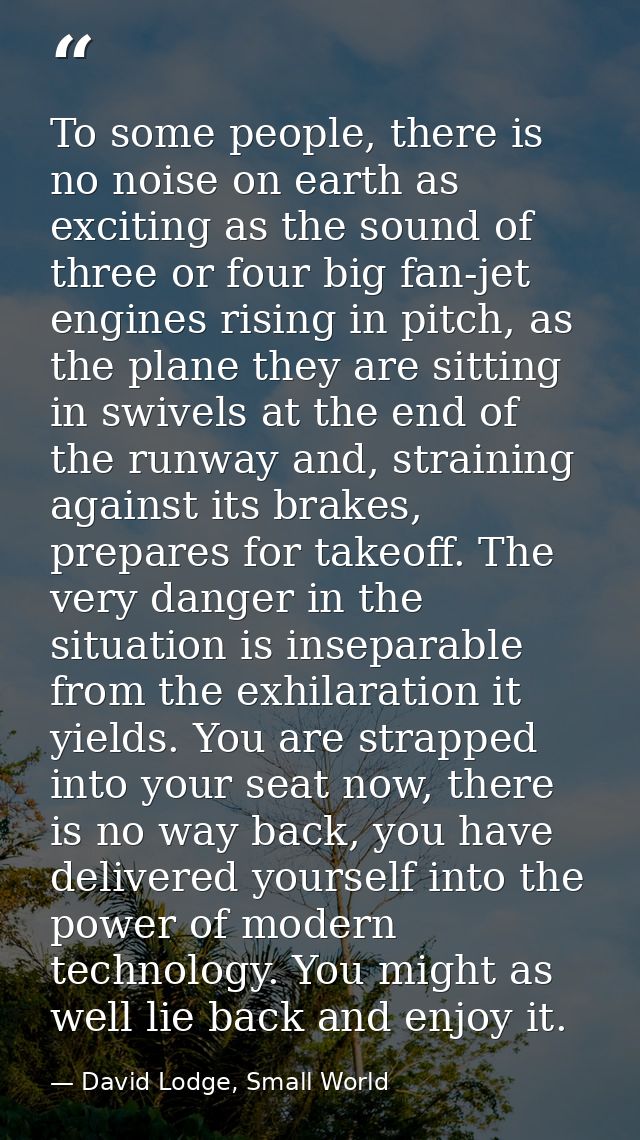 To some people, there is no noise on earth as exciting as the sound of three or four big fan-jet engines rising in pitch — David Lodge, Small World