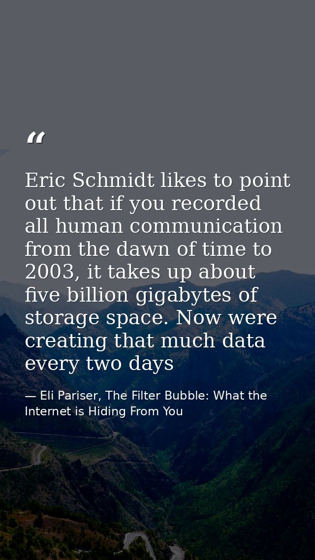 Eric Schmidt likes to point out that if you recorded all human communication from the dawn of time to 2003, it takes up  — Eli Pariser, The Filter Bubble: What the Internet is Hiding From You