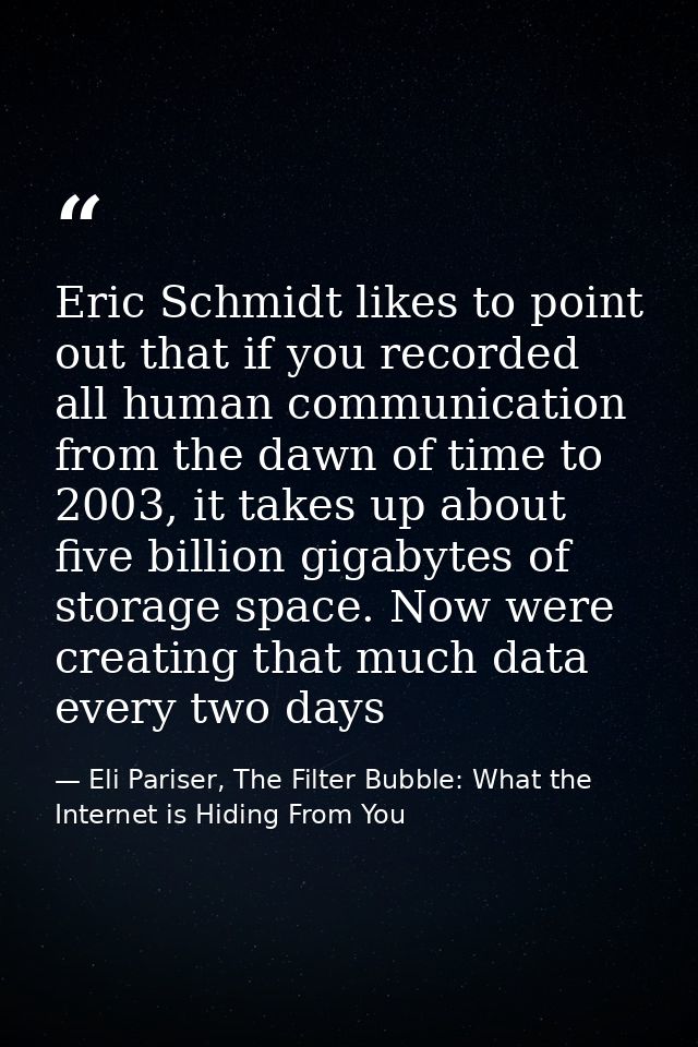 Eric Schmidt likes to point out that if you recorded all human communication from the dawn of time to 2003, it takes up  — Eli Pariser, The Filter Bubble: What the Internet is Hiding From You