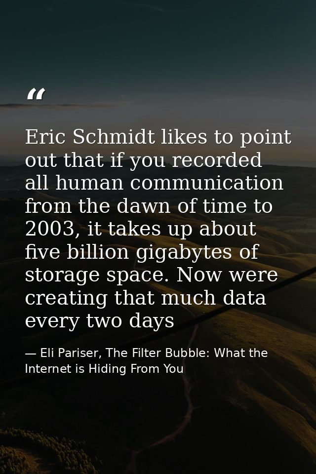 Eric Schmidt likes to point out that if you recorded all human communication from the dawn of time to 2003, it takes up  — Eli Pariser, The Filter Bubble: What the Internet is Hiding From You