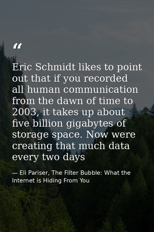 Eric Schmidt likes to point out that if you recorded all human communication from the dawn of time to 2003, it takes up  — Eli Pariser, The Filter Bubble: What the Internet is Hiding From You