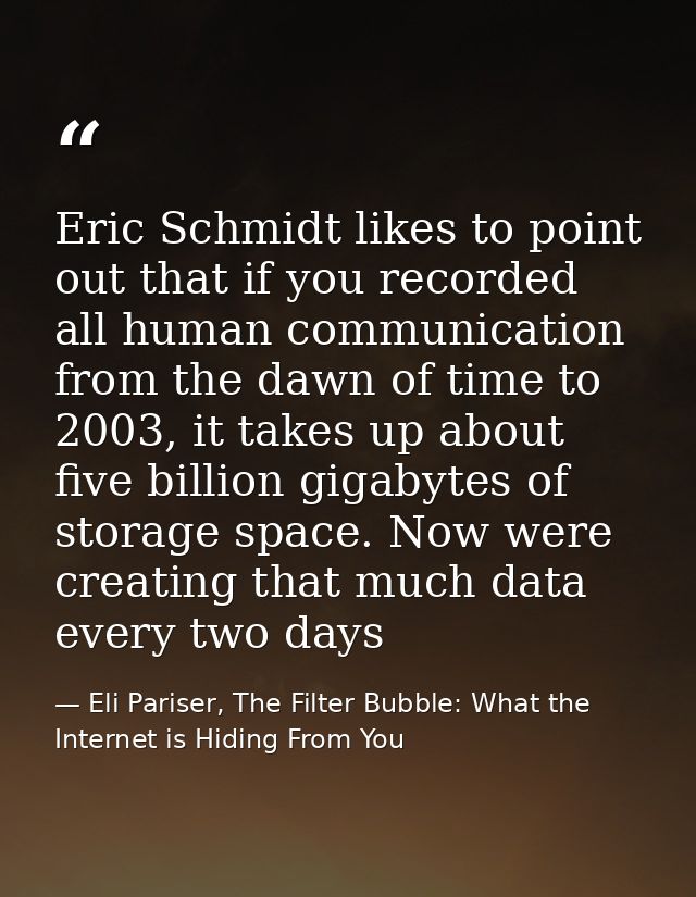 Eric Schmidt likes to point out that if you recorded all human communication from the dawn of time to 2003, it takes up  — Eli Pariser, The Filter Bubble: What the Internet is Hiding From You