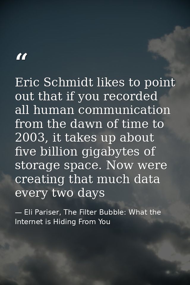 Eric Schmidt likes to point out that if you recorded all human communication from the dawn of time to 2003, it takes up  — Eli Pariser, The Filter Bubble: What the Internet is Hiding From You