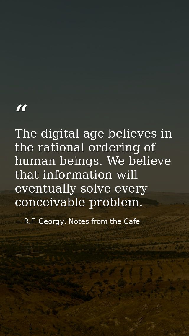 The digital age believes in the rational ordering of human beings. We believe that information will eventually solve eve — R.F. Georgy, Notes from the Cafe