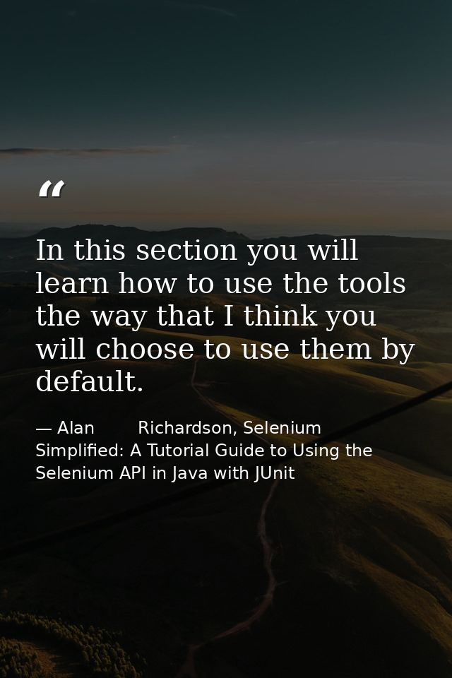 In this section you will learn how to use the tools the way that I think you will choose to use them by default. — Alan        Richardson, Selenium Simplified: A Tutorial Guide to Using the Selenium API in Java with JUnit