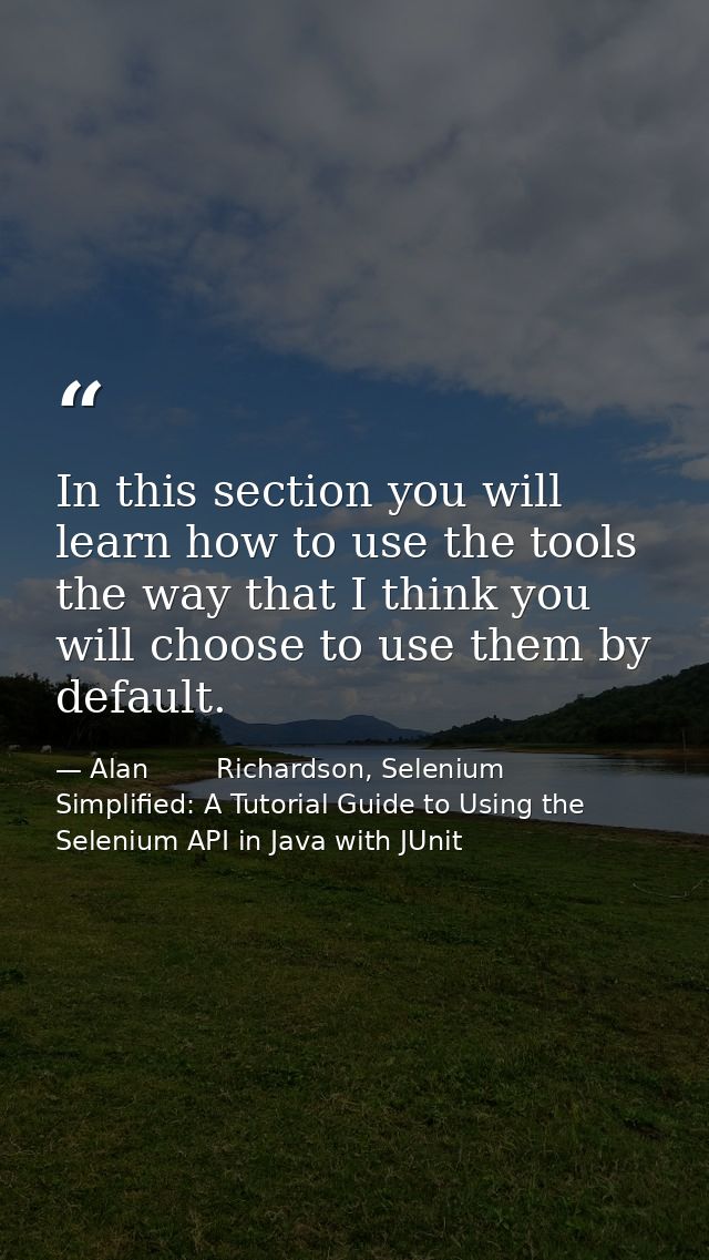 In this section you will learn how to use the tools the way that I think you will choose to use them by default. — Alan        Richardson, Selenium Simplified: A Tutorial Guide to Using the Selenium API in Java with JUnit