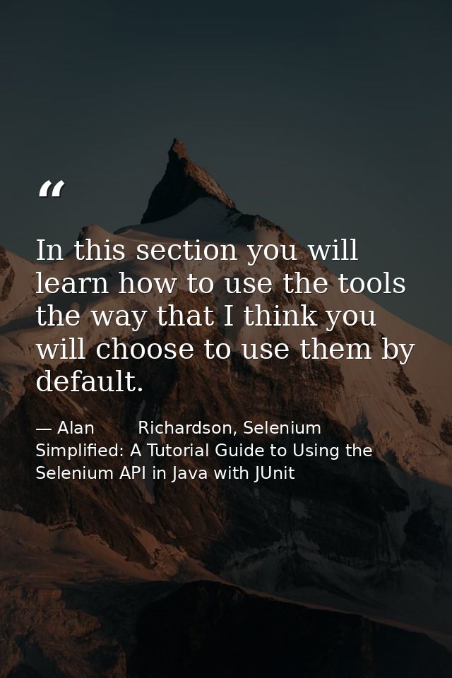 In this section you will learn how to use the tools the way that I think you will choose to use them by default. — Alan        Richardson, Selenium Simplified: A Tutorial Guide to Using the Selenium API in Java with JUnit