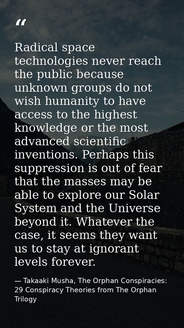 Radical space technologies never reach the public because unknown groups do not wish humanity to have access to the high — Takaaki Musha, The Orphan Conspiracies: 29 Conspiracy Theories from The Orphan Trilogy