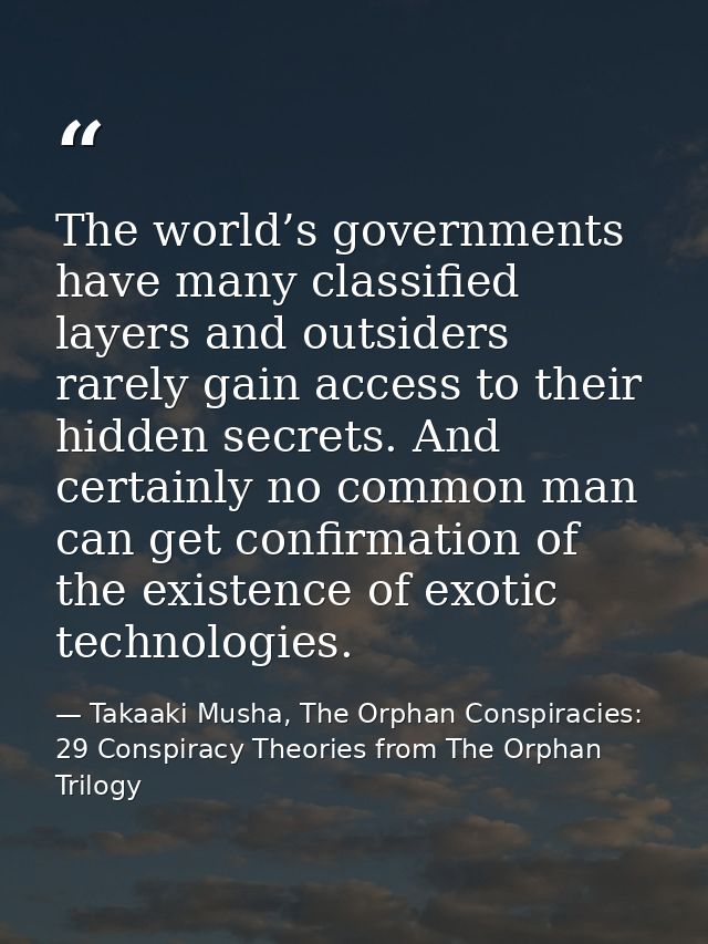 The world’s governments have many classified layers and outsiders rarely gain access to their hidden secrets. And certai — Takaaki Musha, The Orphan Conspiracies: 29 Conspiracy Theories from The Orphan Trilogy