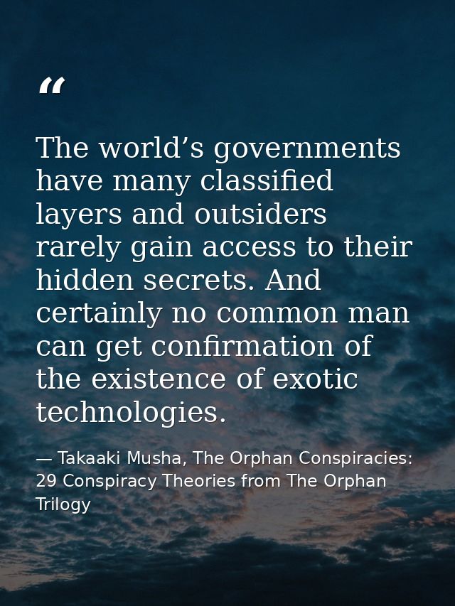The world’s governments have many classified layers and outsiders rarely gain access to their hidden secrets. And certai — Takaaki Musha, The Orphan Conspiracies: 29 Conspiracy Theories from The Orphan Trilogy