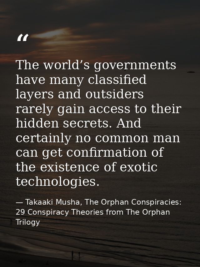 The world’s governments have many classified layers and outsiders rarely gain access to their hidden secrets. And certai — Takaaki Musha, The Orphan Conspiracies: 29 Conspiracy Theories from The Orphan Trilogy