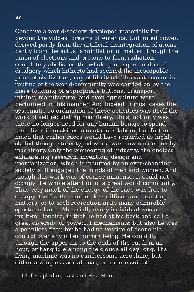 Conceive a world-society developed materially far beyond the wildest dreams of America. Unlimited power, derived partly  — Olaf Stapledon, Last and First Men