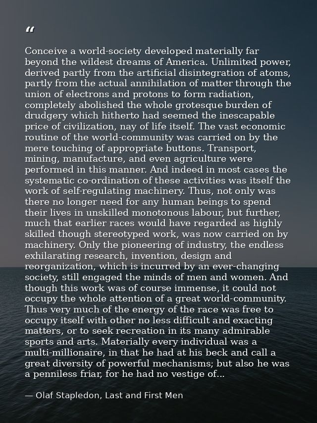 Conceive a world-society developed materially far beyond the wildest dreams of America. Unlimited power, derived partly  — Olaf Stapledon, Last and First Men