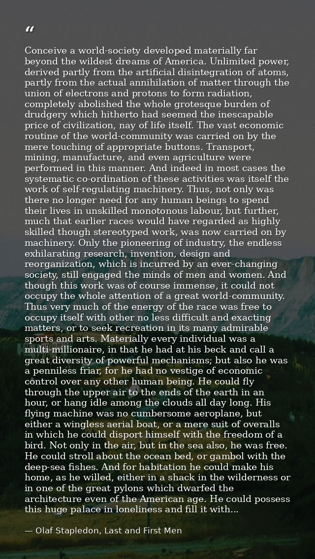 Conceive a world-society developed materially far beyond the wildest dreams of America. Unlimited power, derived partly  — Olaf Stapledon, Last and First Men